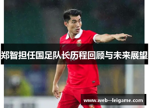 郑智担任国足队长历程回顾与未来展望 郑智担任国足队长历程回顾与未来展望