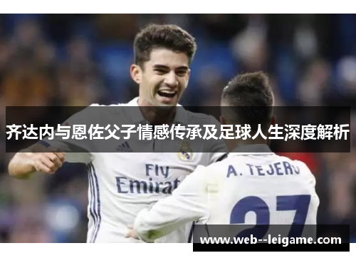 齐达内与恩佐父子情感传承及足球人生深度解析 齐达内与恩佐父子情感传承及足球人生深度解析