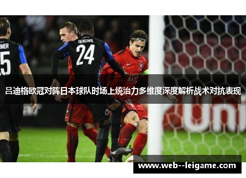 吕迪格欧冠对阵日本球队时场上统治力多维度深度解析战术对抗表现 吕迪格欧冠对阵日本球队时场上统治力多维度深度解析战术对抗表现
