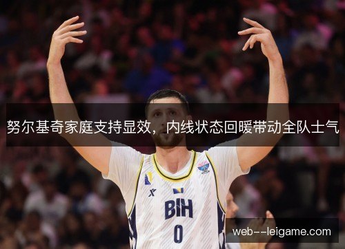 努尔基奇家庭支持显效,内线状态回暖带动全队士气 努尔基奇家庭支持显效,内线状态回暖带动全队士气